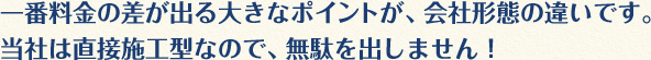 一番料金の差が出る大きなポイントが、会社形態の違いです。当社は直接施工型なので、無駄を出しません！