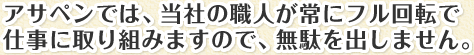 アサペンでは、当社の職人が常にフル回転で仕事に取り組みますので、無駄を出しません。