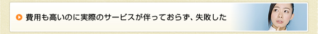 費用も高いのに実際のサービスが伴っておらず、失敗した